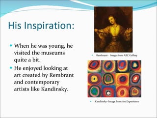 His Inspiration:  When he was young, he visited the museums quite a bit.  He enjoyed looking at art created by Rembrant and contemporary  artists like Kandinsky.  Rembrant-  Image from ABC Gallery Kandinsky- Image from Art Experience 