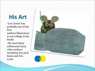 His Art Leo Lionni was probably one of the first authors/illustrators to use collage in his books.  He most likely influenced many other authors including Ezra Jack Keats and Eric Carle.  