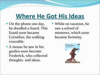 Where He Got His Ideas On the phone one day, he doodled a lizard. This lizard soon became Cornelius, the walking crocodile. A mouse he saw in his garden soon become Frederick, who collected thoughts  and ideas.  While on vacation, he saw a school of minnows, which soon became Swimmy.  