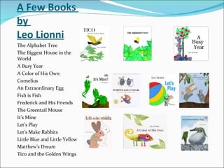 A Few Books  by  Leo Lionni The Alphabet Tree The Biggest House in the World A Busy Year A Color of His Own Cornelius An Extraordinary Egg Fish is Fish Frederick and His Friends The Greentail Mouse It’s Mine Let’s Play Let’s Make Rabbits Little Blue and Little Yellow Matthew’s Dream Tico and the Golden Wings 