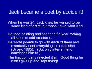 Jack became a poet by accident! When he was 24, Jack knew he wanted to be some kind of artist, but wasn’t sure what kind.  He tried painting and spent half a year making all kinds of odd creatures.  He wrote poems to go with each of them and eventually sent everything to a publisher. (Silvey, 1995),  (But only after a friend convinced him to.)  The first company rejected it all.  Good thing he didn’t give up and kept trying! 