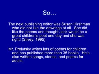 So… The next publishing editor was Susan Hirshman who did not like the drawings at all.  She did like the poems and thought Jack would be a great children’s poet one day and she was right! (Silvey, 1995) Mr. Prelutsky writes lots of poems for children and has published more than 35 books.  He’s also written songs, stories, and poems for adults. 