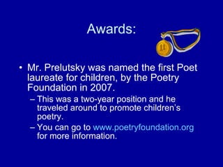 Awards: Mr. Prelutsky was named the first Poet laureate for children, by the Poetry Foundation in 2007.  This was a two-year position and he traveled around to promote children’s poetry.  You can go to  www. poetryfoundation .org  for more information. 