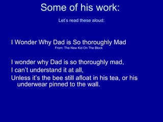 Some of his work:   Let’s read these aloud: I Wonder Why Dad is So thoroughly Mad From: The New Kid On The Block I wonder why Dad is so thoroughly mad, I can’t understand it at all, Unless it’s the bee still afloat in his tea, or his underwear pinned to the wall. 