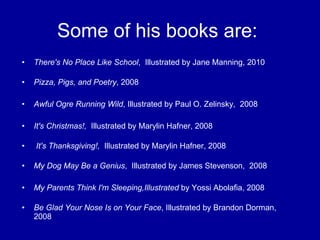 Some of his books are:  There's No Place Like School ,  Illustrated by Jane Manning, 2010 Pizza, Pigs, and Poetry , 2008 Awful Ogre Running Wild , Illustrated by Paul O. Zelinsky,  2008 It's Christmas!,   Illustrated by Marylin Hafner, 2008   It's Thanksgiving!,   Illustrated by Marylin Hafner, 2008 My Dog May Be a Genius ,  Illustrated by James Stevenson,  2008 My Parents Think I'm Sleeping,Illustrated  by Yossi Abolafia, 2008 Be Glad Your Nose Is on Your Face , Illustrated by Brandon Dorman, 2008 