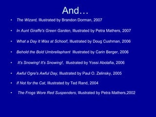 And… The Wizard,  Illustrated by Brandon Dorman, 2007 In Aunt Giraffe's Green Garden , Illustrated by Petra Mathers, 2007 What a Day It Was at School!,  Illustrated by Doug Cushman, 2006 Behold the Bold Umbrellaphant   Illustrated by Carin Berger, 2006 It's Snowing! It's Snowing! ,  Illustrated by Yossi Abolafia, 2006 Awful Ogre's Awful Day , Illustrated by Paul O. Zelinsky, 2005 If Not for the Cat , Illustrated by Ted Rand, 2004 The Frogs Wore Red Suspenders , Illustrated by Petra Mathers,2002 