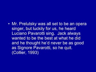 Mr. Prelutsky was all set to be an opera singer, but luckily for us, he heard Luciano Pavarotti sing.  Jack always wanted to be the best at what he did and he thought he’d never be as good as Signore Pavarotti, so he quit.  (Collier, 1993) 