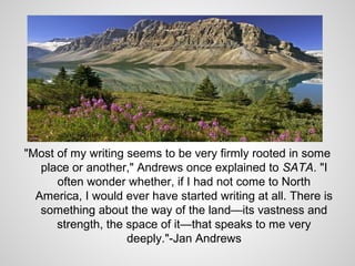 "Most of my writing seems to be very firmly rooted in some
   place or another," Andrews once explained to SATA. "I
      often wonder whether, if I had not come to North
  America, I would ever have started writing at all. There is
   something about the way of the land—its vastness and
      strength, the space of it—that speaks to me very
                    deeply."-Jan Andrews
 