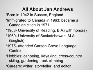 All About Jan Andrews
*Born in 1942 in Sussex, England
*Immigrated to Canada in 1963; became a
  Canadian citien in 1971
*1963- University of Reading, B.A.(with honors)
*1969- University of Saskatchewan, M.A.
  (English)
*1975- attended Carson Grove Language
  Centre
*Hobbies: canoeing, kayaking, cross-country
  skiing, gardening, rock climbing
*Careers: writer, storyteller, and editor.
 