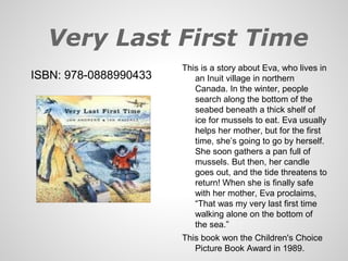 Very Last First Time
                       This is a story about Eva, who lives in
ISBN: 978-0888990433      an Inuit village in northern
                          Canada. In the winter, people
                          search along the bottom of the
                          seabed beneath a thick shelf of
                          ice for mussels to eat. Eva usually
                          helps her mother, but for the first
                          time, she’s going to go by herself.
                          She soon gathers a pan full of
                          mussels. But then, her candle
                          goes out, and the tide threatens to
                          return! When she is finally safe
                          with her mother, Eva proclaims,
                          “That was my very last first time
                          walking alone on the bottom of
                          the sea.”
                       This book won the Children's Choice
                          Picture Book Award in 1989.
 