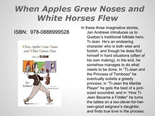 When Apples Grew Noses and
    White Horses Flew
                       In these three imaginative stories,
ISBN: 978-0888999528       Jan Andrews introduces us to
                           Quebec’s traditional folktale hero,
                           Ti-Jean. He’s an endearing
                           character who is both wise and
                           foolish, and though he does find
                           himself in hard situations (often of
                           his own making), in the end, he
                           somehow manages to do what
                           needs to be done. In “Ti-Jean and
                           the Princess of Tomboso” he
                           eventually outwits a greedy
                           princess; in “Ti-Jean the Marble
                           Player” he gets the best of a pint-
                           sized scoundrel; and in “How Ti-
                           Jean Became a Fiddler” he turns
                           the tables on a too-clever-for-her-
                           own-good seigneur’s daughter,
                           and finds true love in the process.
 