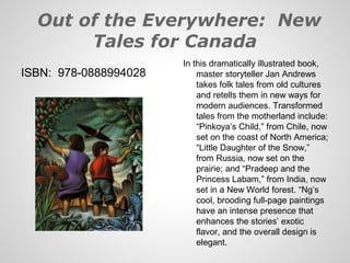 Out of the Everywhere: New
       Tales for Canada
                       In this dramatically illustrated book,
ISBN: 978-0888994028       master storyteller Jan Andrews
                           takes folk tales from old cultures
                           and retells them in new ways for
                           modern audiences. Transformed
                           tales from the motherland include:
                           “Pinkoya’s Child,” from Chile, now
                           set on the coast of North America;
                           “Little Daughter of the Snow,”
                           from Russia, now set on the
                           prairie; and “Pradeep and the
                           Princess Labam,” from India, now
                           set in a New World forest. “Ng’s
                           cool, brooding full-page paintings
                           have an intense presence that
                           enhances the stories’ exotic
                           flavor, and the overall design is
                           elegant.
 