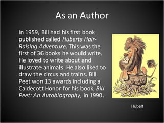 As an Author In 1959, Bill had his first book published called  Huberts Hair-Raising Adventure . This was the first of 36 books he would write. He loved to write about and illustrate animals. He also liked to draw the circus and trains. Bill Peet won 13 awards including a Caldecott Honor for his book,  Bill Peet: An Autobiography , in 1990. Hubert 