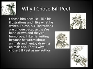 Why I Chose Bill Peet I chose him because I like his illustrations and I like what he writes. To me, his illustrations are unique because they’re hand drawn and they’re humorous. I like his writing because he writes about animals and I enjoy drawing animals too. That’s why I chose Bill Peet as my author.  
