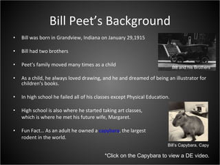 Bill Peet’s Background Bill was born in Grandview, Indiana on January 29,1915 Bill had two brothers Peet’s family moved many times as a child As a child, he always loved drawing, and he and dreamed of being an illustrator for children’s books. In high school he failed all of his classes except Physical Education. High school is also where he started taking art classes,  which is where he met his future wife, Margaret. Fun Fact… As an adult he owned a  capybara , the largest  rodent in the world. *Click on the Capybara to view a DE video. Bill’s Capybara, Capy Bill and his Brothers 