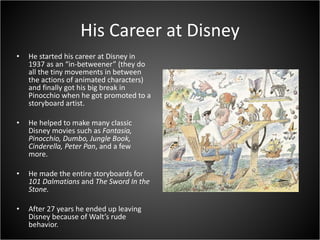 His Career at Disney He started his career at Disney in 1937 as an “in-betweener” (they do all the tiny movements in between the actions of animated characters) and finally got his big break in Pinocchio when he got promoted to a storyboard artist. He helped to make many classic Disney movies such as  Fantasia, Pinocchio, Dumbo, Jungle Book, Cinderella, Peter Pan , and a few more. He made the entire storyboards for  101 Dalmatians  and  The Sword In the Stone. After 27 years he ended up leaving Disney because of Walt’s rude behavior. 