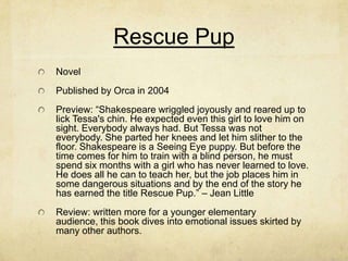 Rescue Pup
Novel
Published by Orca in 2004
Preview: “Shakespeare wriggled joyously and reared up to
lick Tessa's chin. He expected even this girl to love him on
sight. Everybody always had. But Tessa was not
everybody. She parted her knees and let him slither to the
floor. Shakespeare is a Seeing Eye puppy. But before the
time comes for him to train with a blind person, he must
spend six months with a girl who has never learned to love.
He does all he can to teach her, but the job places him in
some dangerous situations and by the end of the story he
has earned the title Rescue Pup.” – Jean Little
Review: written more for a younger elementary
audience, this book dives into emotional issues skirted by
many other authors.
 