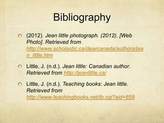 Bibliography
(2012). Jean little photograph. (2012). [Web
Photo]. Retrieved from
http://www.scholastic.ca/dearcanada/authors/jea
n_little.htm

Little, J. (n.d.). Jean little: Canadian author.
Retrieved from http://jeanlittle.ca/

Little, J. (n.d.). Teaching books: Jean little.
Retrieved from
http://www.teachingbooks.net/tb.cgi?aid=859
 