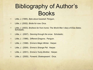 Bibliography of Author’s
         Books
Little, J. (1995). Bats about baseball. Penguin.

Little, J. (2002). Birdie for now. Orca.

Little, J. (2003). Brothers far from home: The World War I diary of Eliza Bates.
Scholastic.

Little, J. (2007). Dancing through the snow. Scholastic.

Little, J. (1986). Different Dragons. Penguin.

Little, J. (1998). Emma’s Magic Winter. Harper.

Little, J. (2004). Emma’s Strange Pet. Harper.

Little, J. (2001). Emma’s Yucky Brother. Harper.

Little, J. (2005). Forward, Shakespeare!. Orca.
 