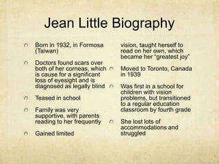 Jean Little Biography
Born in 1932, in Formosa     vision, taught herself to
(Taiwan)                     read on her own, which
                             became her “greatest joy”
Doctors found scars over
both of her corneas, which   Moved to Toronto, Canada
is cause for a significant   in 1939
loss of eyesight and is
diagnosed as legally blind   Was first in a school for
                             children with vision
Teased in school             problems, but transitioned
                             to a regular education
Family was very              classroom by fourth grade
supportive, with parents
reading to her frequently    She lost lots of
                             accommodations and
Gained limited               struggled
 