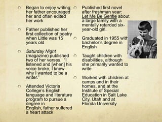 Began to enjoy writing;      Published first novel
her father encouraged        after freshman year:
her and often edited         Let Me Be Gentle about
her work                     a large family with a
                             mentally retarded six-
Father published her         year-old girl.
first collection of poetry
when Little was 15           Graduated in 1955 with
years old                    bachelor’s degree in
                             English
Saturday Night
(magazine) published         Taught children with
two of her verses. “I        disabilities, although
listened and [when] his      she primarily wanted to
voice broke, I knew          write
why I wanted to be a
writer.”                     Worked with children at
                             camps and in their
Attended Victoria            homes, and at the
College’s English            Institute of Special
language and literature      Education in Salt Lake
program to pursue a          City, Utah and at
degree in                    Florida University
English, father suffered
a heart attack
 