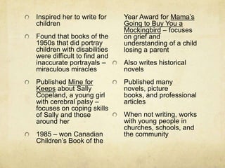 Inspired her to write for    Year Award for Mama’s
children                     Going to Buy You a
                             Mockingbird – focuses
Found that books of the      on grief and
1950s that did portray       understanding of a child
children with disabilities   losing a parent
were difficult to find and
inaccurate portrayals –      Also writes historical
miraculous miracles          novels
Published Mine for           Published many
Keeps about Sally            novels, picture
Copeland, a young girl       books, and professional
with cerebral palsy –        articles
focuses on coping skills
of Sally and those           When not writing, works
around her                   with young people in
                             churches, schools, and
1985 – won Canadian          the community
Children’s Book of the
 