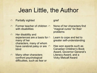 Jean Little, the Author
Partially sighted               grief

Former teacher of children      None of her characters find
with disabilities               “magical cures” for their
                                problems
Her disability and
experiences are a basis for     Learn to cope and led to
many of her                     greater self-understanding
characters, many of whom
have cerebral palsy or are      Has won awards such as
blind                           Canadian Children’s Book
                                Award, Governor General’s
Many other characters           Literacy Award, and a
confront psychological          Vicky Metcalf Award
difficulties, such as fear or
 