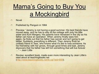 Mama’s Going to Buy You
    a Mockingbird
Novel

Published by Penguin in 1984

Preview: “Jeremy is not having a good summer. His best friends have
moved away, and he has to stay at the cottage with only his little
sister and Aunt Margery. His parents have remained in the city so his
father can have an operation. When Jeremy finally sees him
again, he finds out that his father has cancer and isn't going to get
better. Suddenly, everything is different. Then Jeremy finds an
unlikely friend in Tess, who knows what it's like to lose someone. As
his friendship with her grows, through good times and bad, Jeremy
discovers that his father has left him something that will live forever
…” – Jean Little

Review: excellent book, made even more interesting by Jean Little’s
read aloud at teachingbooks.net
(http://www.teachingbooks.net/tb.cgi?aid=859).
 