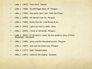 Little, J. (1972). From Anna. Harper.

Little, J. (1996). GruntlePiggle takes off. Penguin.

Little, J. (1986). Hey world, here I am!. Kids Can Press.

Little, J. (1995). His banner over me. Penguin.

Little, J. (1965). Home from far. Little Brown & Co.

Little, J. (2003). I gave my mom a castle. Orca.

Little, J. (2003). I know an old laddie. Penguin.

Little, J. (2007). If I die before I wake: the flue epidemic diary of Fiona
Macgregor. Scholastic.

Little, J. (1995). Jenny and the Hanukkah queen. Penguin.

Little, J. (1991). Jess was the brave one. Penguin.

Little, J. (1971). Kate. HarperCollins.

Little, J. (1977). Listen for the singing. Stoddart.
 