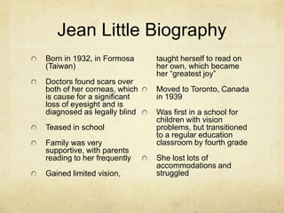 Jean Little Biography
Born in 1932, in Formosa     taught herself to read on
(Taiwan)                     her own, which became
                             her “greatest joy”
Doctors found scars over
both of her corneas, which   Moved to Toronto, Canada
is cause for a significant   in 1939
loss of eyesight and is
diagnosed as legally blind   Was first in a school for
                             children with vision
Teased in school             problems, but transitioned
                             to a regular education
Family was very              classroom by fourth grade
supportive, with parents
reading to her frequently    She lost lots of
                             accommodations and
Gained limited vision,       struggled
 