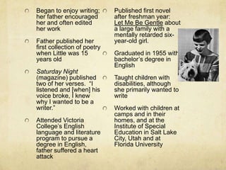 Began to enjoy writing;      Published first novel
her father encouraged        after freshman year:
her and often edited         Let Me Be Gentle about
her work                     a large family with a
                             mentally retarded six-
Father published her         year-old girl.
first collection of poetry
when Little was 15           Graduated in 1955 with
years old                    bachelor’s degree in
                             English
Saturday Night
(magazine) published         Taught children with
two of her verses. “I        disabilities, although
listened and [when] his      she primarily wanted to
voice broke, I knew          write
why I wanted to be a
writer.”                     Worked with children at
                             camps and in their
Attended Victoria            homes, and at the
College’s English            Institute of Special
language and literature      Education in Salt Lake
program to pursue a          City, Utah and at
degree in English,           Florida University
father suffered a heart
attack
 