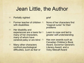 Jean Little, the Author
Partially sighted               grief

Former teacher of children      None of her characters find
with disabilities               “magical cures” for their
                                problems
Her disability and
experiences are a basis for     Learn to cope and led to
many of her characters,         greater self-understanding
many of whom have
cerebral palsy or are blind     Has won awards such as
                                Canadian Children’s Book
Many other characters           Award, Governor General’s
confront psychological          Literacy Award, and a
difficulties, such as fear or   Vicky Metcalf Award
 