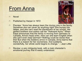 From Anna
 Novel

 Published by Harper in 1972

 Preview: “Anna has always been the clumsy one in the family.
 Somehow she can never do anything right! She bumps into
 tables, and she can't read the blackboard at her school. Her
 perfect brothers and sisters call her "Awkward Anna." When
 Papa announces that the family is moving from Germany to
 Canada, Anna's heart sinks. How can she learn English when
 she can't even read German? Nothing could be worse than
 this! But when the Soldens arrive in Canada, Anna learns that
 there is a reason for her clumsiness. And suddenly,
 wonderfully, her whole world begins to change.” – Jean Little

 Review: a very intriguing book, with a main character’s
 emotional journey that is easily understood.
 