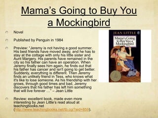 Mama’s Going to Buy You
        a Mockingbird
Novel

Published by Penguin in 1984

Preview: “Jeremy is not having a good summer.
His best friends have moved away, and he has to
stay at the cottage with only his little sister and
Aunt Margery. His parents have remained in the
city so his father can have an operation. When
Jeremy finally sees him again, he finds out that
his father has cancer and isn't going to get better.
Suddenly, everything is different. Then Jeremy
finds an unlikely friend in Tess, who knows what
it's like to lose someone. As his friendship with her
grows, through good times and bad, Jeremy
discovers that his father has left him something
that will live forever …” – Jean Little

Review: excellent book, made even more
interesting by Jean Little’s read aloud at
teachingbooks.net
(http://www.teachingbooks.net/tb.cgi?aid=859).
 