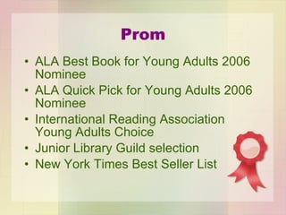 Prom ALA Best Book for Young Adults 2006 Nominee ALA Quick Pick for Young Adults 2006 Nominee International Reading Association Young Adults Choice Junior Library Guild selection New York Times Best Seller List 