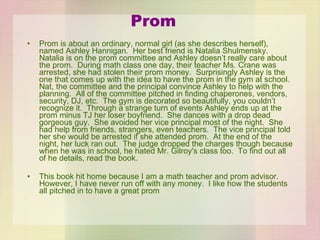 Prom Prom is about an ordinary, normal girl (as she describes herself), named Ashley Hannigan.  Her best friend is Natalia Shulmensky.  Natalia is on the prom committee and Ashley doesn’t really care about the prom.  During math class one day, their teacher Ms. Crane was arrested, she had stolen their prom money.  Surprisingly Ashley is the one that comes up with the idea to have the prom in the gym at school.  Nat, the committee and the principal convince Ashley to help with the planning.  All of the committee pitched in finding chaperones, vendors, security, DJ, etc.  The gym is decorated so beautifully, you couldn’t recognize it.  Through a strange turn of events Ashley ends up at the prom minus TJ her loser boyfriend.  She dances with a drop dead gorgeous guy.  She avoided her vice principal most of the night.  She had help from friends, strangers, even teachers.  The vice principal told her she would be arrested if she attended prom.  At the end of the night, her luck ran out.  The judge dropped the charges though because when he was in school, he hated Mr. Gilroy's class too.  To find out all of he details, read the book. This book hit home because I am a math teacher and prom advisor.  However, I have never run off with any money.  I like how the students all pitched in to have a great prom 