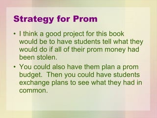 Strategy for Prom I think a good project for this book would be to have students tell what they would do if all of their prom money had been stolen.  You could also have them plan a prom budget.  Then you could have students exchange plans to see what they had in common. 