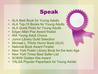 Speak ALA Best Book for Young Adults ALA Top-10 Books for Young Adults ALA Quick Picks for Young Adults Edgar Allan Poe Award finalist IRA Young Adult Choice Junior Library Guild Selection Michael L. Printz Honor Book (ALA) National Book Award Finalist New York Public Library Book for the teen Age New York Times Best Seller List SCBWI Golden Kite Award YALSA Popular Paperback for Young Adults 