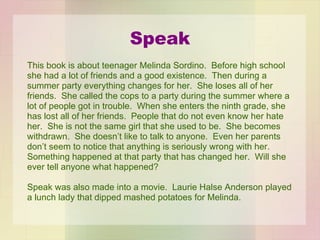 Speak This book is about teenager Melinda Sordino.  Before high school  she had a lot of friends and a good existence.  Then during a  summer party everything changes for her.  She loses all of her friends.  She called the cops to a party during the summer where a lot of people got in trouble.  When she enters the ninth grade, she  has lost all of her friends.  People that do not even know her hate her.  She is not the same girl that she used to be.  She becomes withdrawn.  She doesn’t like to talk to anyone.  Even her parents don’t seem to notice that anything is seriously wrong with her. Something happened at that party that has changed her.  Will she ever tell anyone what happened? Speak was also made into a movie.  Laurie Halse Anderson played a lunch lady that dipped mashed potatoes for Melinda. 