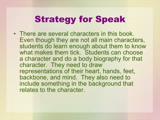 Strategy for Speak There are several characters in this book.  Even though they are not all main characters, students do learn enough about them to know what makes them tick.  Students can choose a character and do a body biography for that character.  They need to draw representations of their heart, hands, feet, backbone, and mind.  They also need to include something in the background that relates to the character. 