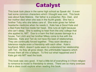 Catalyst This book took place in the same high school as Speak did.  It even  had some common characters which I thought was cool.  This book was about Kate Malone.  Her father is a preacher, Rev. Dad,  and her mother died when she was in the fourth grade.  She has a brother Toby who she takes care of.  She even gives her father headache medicine when he needs it.  Kate has a Good Kate and a Bad Kate that live inside her head.  She runs at night because she can’t sleep.  She is waiting to hear from the only college that she applied to, MIT.  Due to a barn fire that causes damage to a house, Teri Litch and her brother Mikey come to live with the Malones.  Kate and Teri do not have the best of relationships.  They are continually forced together.  They soon develop a tolerance maybe even a friendship with each other.  Kate’s boyfriend, Mitch, doesn’t quite seem to understand her relationship with Teri.  As they all grow closer, the unthinkable happens which throws them all into a tailspin.  To find out what happened and if Kate got into MIT read the book. This book was very good.  It had a little bit of everything in it from religion to romance to incest to friendship to stress.  There are so many avenues that a class could explore when reading this book.  