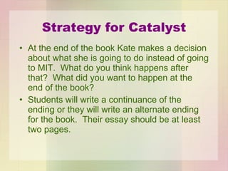 Strategy for Catalyst At the end of the book Kate makes a decision about what she is going to do instead of going to MIT.  What do you think happens after that?  What did you want to happen at the end of the book? Students will write a continuance of the ending or they will write an alternate ending for the book.  Their essay should be at least two pages. 
