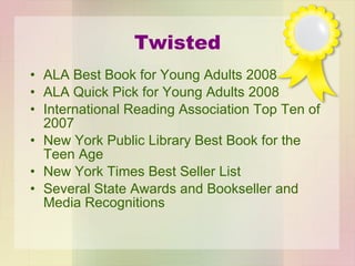 Twisted ALA Best Book for Young Adults 2008  ALA Quick Pick for Young Adults 2008 International Reading Association Top Ten of 2007 New York Public Library Best Book for the Teen Age New York Times Best Seller List Several State Awards and Bookseller and Media Recognitions 