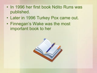 In 1996 her first book Ndito Runs was published. Later in 1996 Turkey Pox came out. Finnegan’s Wake was the most important book to her 