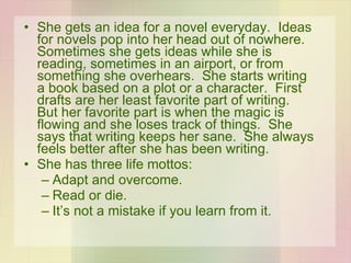 She gets an idea for a novel everyday.  Ideas for novels pop into her head out of nowhere.  Sometimes she gets ideas while she is reading, sometimes in an airport, or from something she overhears.  She starts writing a book based on a plot or a character.  First drafts are her least favorite part of writing.  But her favorite part is when the magic is flowing and she loses track of things.  She says that writing keeps her sane.  She always feels better after she has been writing. She has three life mottos: Adapt and overcome. Read or die. It’s not a mistake if you learn from it. 