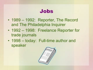 Jobs 1989 – 1992:  Reporter, The Record and The Philadelphia Inquirer 1992 – 1998:  Freelance Reporter for trade journals 1998 – today:  Full-time author and speaker 
