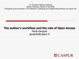 The author’s workflow and the role of Open Access Paola Gargiulo [email_address] 10° Fiesole Collection Retreat Badia Fiesolana, March 27-29 2008 “ Scholarly Communication in the Network: Collecting and Collaborating Where our Users are” 