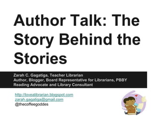 Author Talk: The 
Story Behind the 
Stories 
Zarah C. Gagatiga, Teacher Librarian 
Author, Blogger, Board Representative for Librarians, PBBY 
Reading Advocate and Library Consultant 
http://lovealibrarian.blogspot.com 
zarah.gagatiga@gmail.com 
@thecoffeegoddes 
 