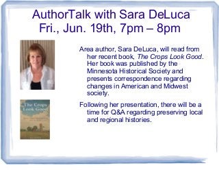 AuthorTalk with Sara DeLuca
Fri., Jun. 19th, 7pm – 8pm
Area author, Sara DeLuca, will read from
her recent book, The Crops Look Good.
Her book was published by the
Minnesota Historical Society and
presents correspondence regarding
changes in American and Midwest
society.
Following her presentation, there will be a
time for Q&A regarding preserving local
and regional histories.
 