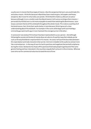 usually seeninmovieslikethese typesof movies .Alsothe weaponrythatLeonusescouldmake this
and auteurmovie .Ithinkthisbecause InBondtheyhave machine guns, helicoptersand heavy
weaponry. ButinLeon he onlyreallyuses pistols. IthinkthatthismakesLuc Besson anauteur
because althoughitison a smallerscale thanBondmoviesitstill justas existingasthemmovies.I
personally foundthatLeonisa lot more enjoyable towatchthanwatchingthe Bond movies .Leon
keepsaconstant theme of life anddeath throughoutthe whole movie. Thisisdone aswell byall of
the bond movies. ButI thinkthatI works betterin Leonbecause Ithinkitgivesof a clear
understandingaboutlifeanddeath.Forexample inthe scene atthe beginwithLeonholdinga
criminal bygun pointwithagun inone handand the emergencyline inthe other.
In conclusionIwe analyse filmtohowithas beenrepresentedtousasa person .And although
followingthe convternal themesof moviesdose setadesire of aperfectwaythat nobodycan be
such as the waythat Bond isrepresentedinhismovies.Anauteurwill pushthe boundarybetween
thisreperatationandmake charactersthat can be a lotmore relatable tothe audience andact more
like anormal person. In the wayof Leonhe hashispositivesandnegativesthatare bothemphasise
duringthe movie .Butbondonlyshowsoff hispositivesthatleadspeopletogetboardof the same
geneticfeelingandlose interestedinthe countlesssequelsthat’sonlyaimisthe etmoney.Whereas
Leonaimsnot for commercial value buttostandthe test of time
 
